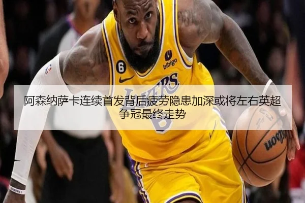 阿森纳萨卡连续首发背后疲劳隐患加深或将左右英超争冠最终走势