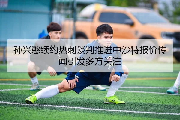 孙兴慜续约热刺谈判推进中沙特报价传闻引发多方关注