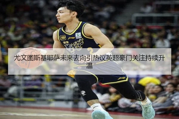 尤文图斯基耶萨未来去向引热议英超豪门关注持续升温
